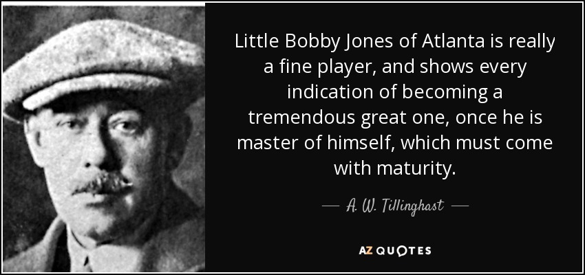 Little Bobby Jones of Atlanta is really a fine player, and shows every indication of becoming a tremendous great one, once he is master of himself, which must come with maturity. - A. W. Tillinghast