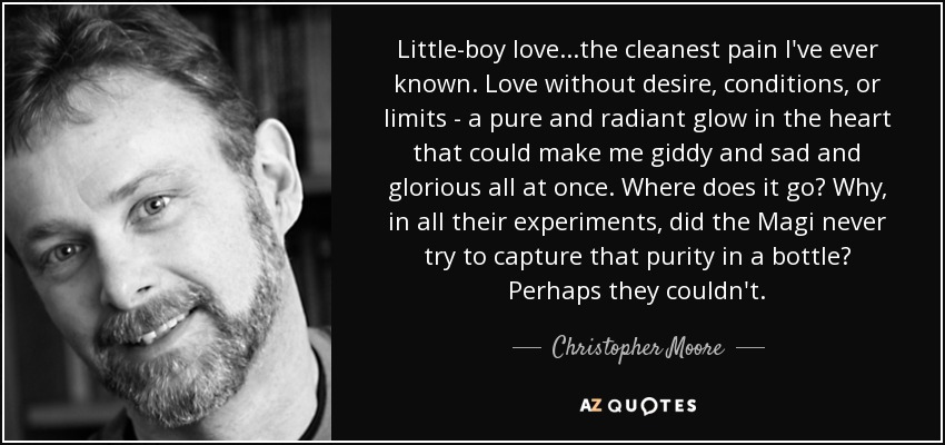 Little-boy love...the cleanest pain I've ever known. Love without desire, conditions, or limits - a pure and radiant glow in the heart that could make me giddy and sad and glorious all at once. Where does it go? Why, in all their experiments, did the Magi never try to capture that purity in a bottle? Perhaps they couldn't. - Christopher Moore