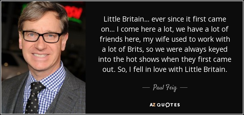 Little Britain… ever since it first came on… I come here a lot, we have a lot of friends here, my wife used to work with a lot of Brits, so we were always keyed into the hot shows when they first came out. So, I fell in love with Little Britain. - Paul Feig