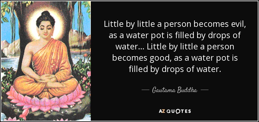 Little by little a person becomes evil, as a water pot is filled by drops of water... Little by little a person becomes good, as a water pot is filled by drops of water. - Gautama Buddha
