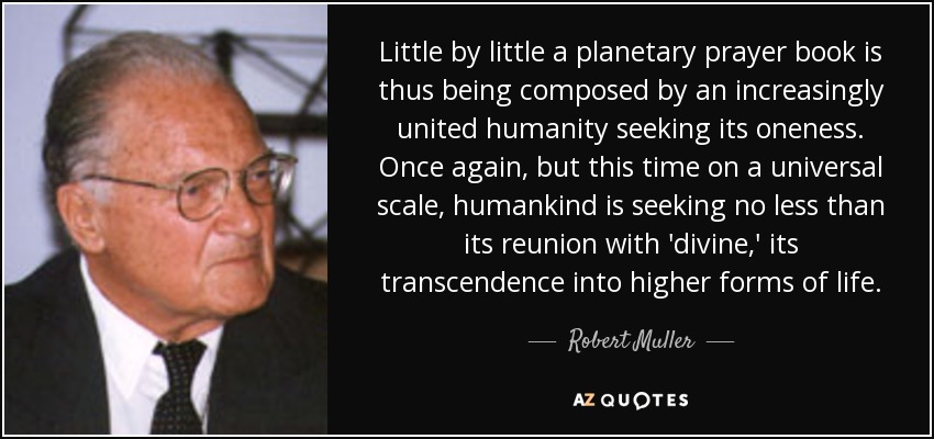 Little by little a planetary prayer book is thus being composed by an increasingly united humanity seeking its oneness. Once again, but this time on a universal scale, humankind is seeking no less than its reunion with 'divine,' its transcendence into higher forms of life. - Robert Muller
