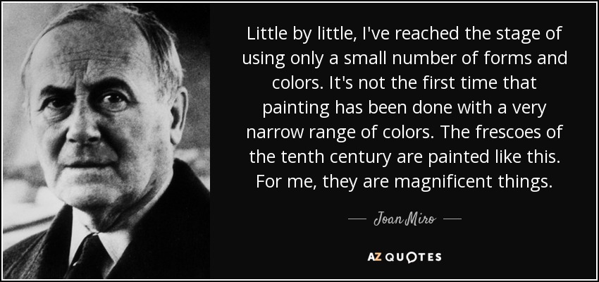 Little by little, I've reached the stage of using only a small number of forms and colors. It's not the first time that painting has been done with a very narrow range of colors. The frescoes of the tenth century are painted like this. For me, they are magnificent things. - Joan Miro