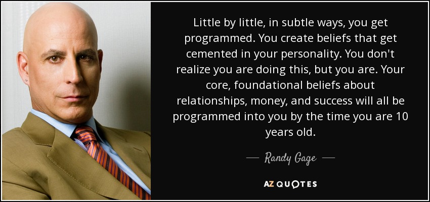 Little by little, in subtle ways, you get programmed. You create beliefs that get cemented in your personality. You don't realize you are doing this, but you are. Your core, foundational beliefs about relationships, money, and success will all be programmed into you by the time you are 10 years old. - Randy Gage