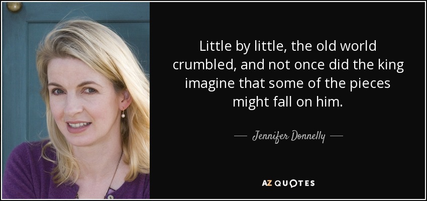 Little by little, the old world crumbled, and not once did the king imagine that some of the pieces might fall on him. - Jennifer Donnelly