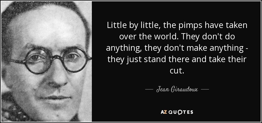 Little by little, the pimps have taken over the world. They don't do anything, they don't make anything - they just stand there and take their cut. - Jean Giraudoux
