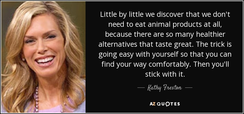 Little by little we discover that we don't need to eat animal products at all, because there are so many healthier alternatives that taste great. The trick is going easy with yourself so that you can find your way comfortably. Then you'll stick with it. - Kathy Freston
