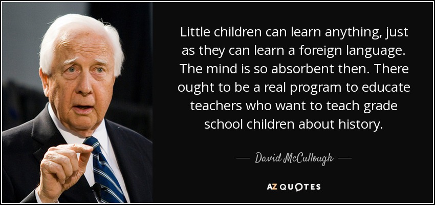 Little children can learn anything, just as they can learn a foreign language. The mind is so absorbent then. There ought to be a real program to educate teachers who want to teach grade school children about history. - David McCullough