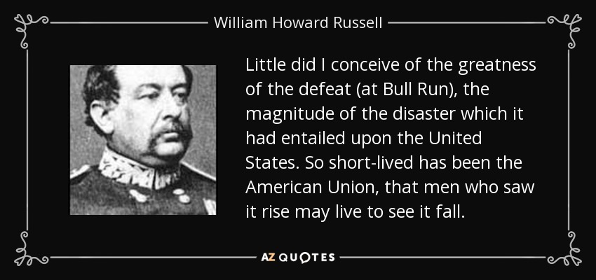 Little did I conceive of the greatness of the defeat (at Bull Run), the magnitude of the disaster which it had entailed upon the United States. So short-lived has been the American Union, that men who saw it rise may live to see it fall. - William Howard Russell