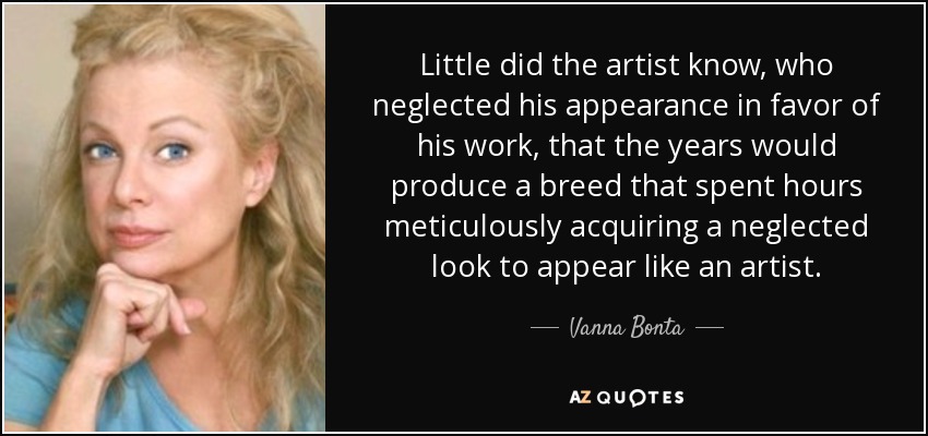 Little did the artist know, who neglected his appearance in favor of his work, that the years would produce a breed that spent hours meticulously acquiring a neglected look to appear like an artist. - Vanna Bonta