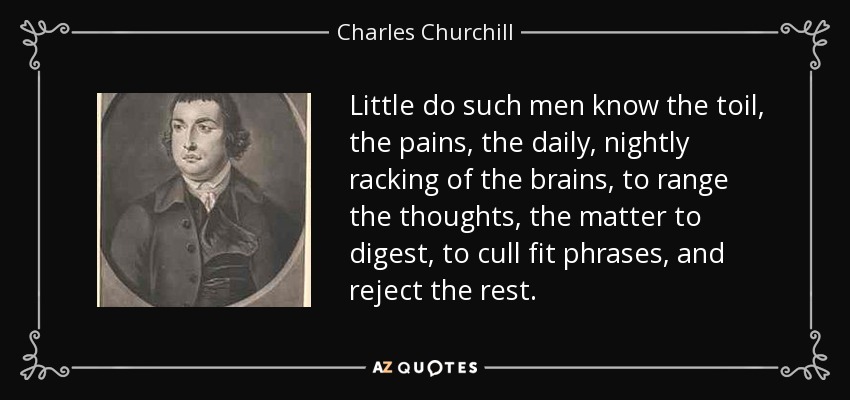 Little do such men know the toil, the pains, the daily, nightly racking of the brains, to range the thoughts, the matter to digest, to cull fit phrases, and reject the rest. - Charles Churchill