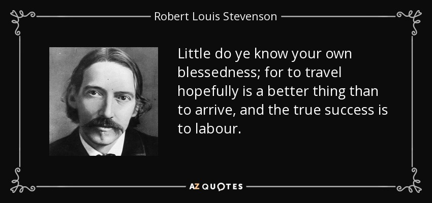 Little do ye know your own blessedness; for to travel hopefully is a better thing than to arrive, and the true success is to labour. - Robert Louis Stevenson
