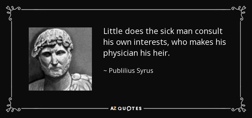 Little does the sick man consult his own interests, who makes his physician his heir. - Publilius Syrus