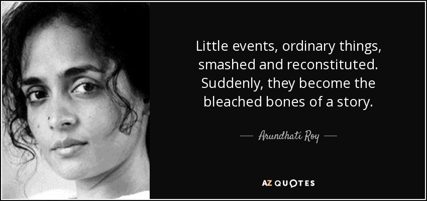 Little events, ordinary things, smashed and reconstituted. Suddenly, they become the bleached bones of a story. - Arundhati Roy