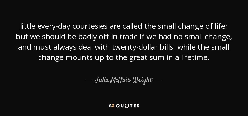 little every-day courtesies are called the small change of life; but we should be badly off in trade if we had no small change, and must always deal with twenty-dollar bills; while the small change mounts up to the great sum in a lifetime. - Julia McNair Wright
