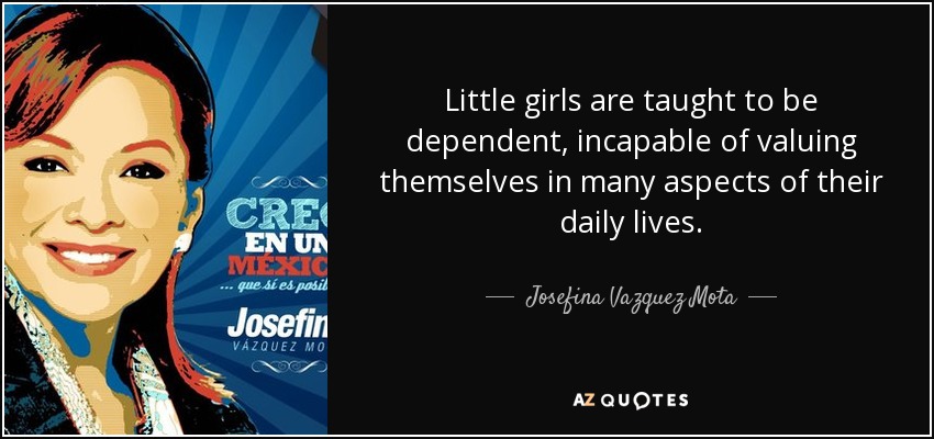 Little girls are taught to be dependent, incapable of valuing themselves in many aspects of their daily lives. - Josefina Vazquez Mota