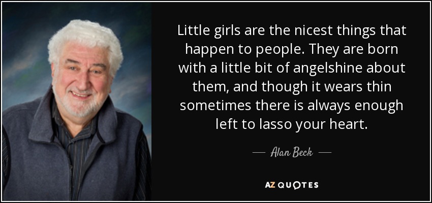 Little girls are the nicest things that happen to people. They are born with a little bit of angelshine about them, and though it wears thin sometimes there is always enough left to lasso your heart. - Alan Beck