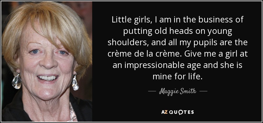 Little girls, I am in the business of putting old heads on young shoulders, and all my pupils are the crème de la crème. Give me a girl at an impressionable age and she is mine for life. - Maggie Smith