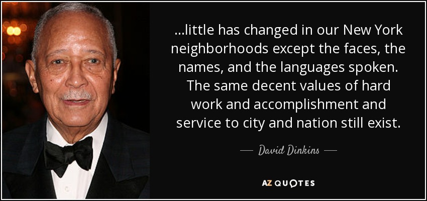 . . .little has changed in our New York neighborhoods except the faces, the names, and the languages spoken. The same decent values of hard work and accomplishment and service to city and nation still exist. - David Dinkins