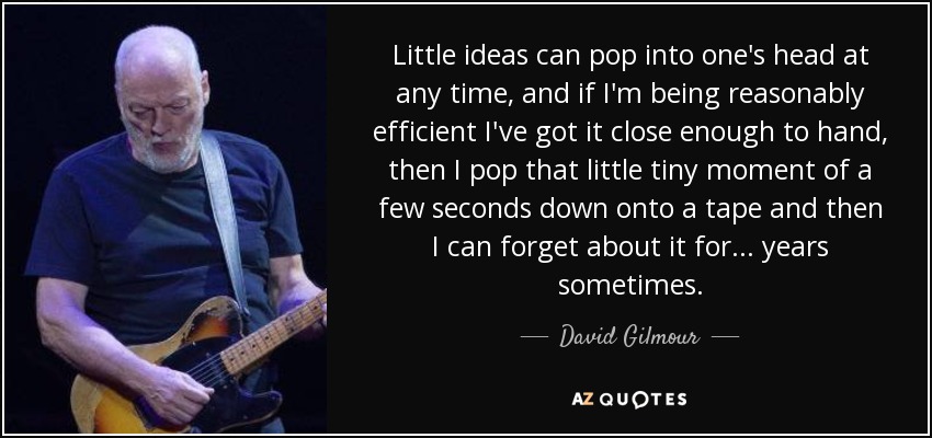 Little ideas can pop into one's head at any time, and if I'm being reasonably efficient I've got it close enough to hand, then I pop that little tiny moment of a few seconds down onto a tape and then I can forget about it for... years sometimes. - David Gilmour