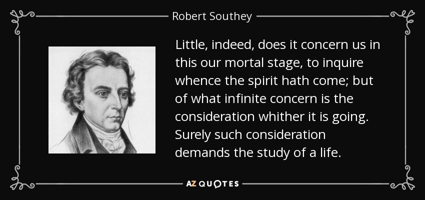 Little, indeed, does it concern us in this our mortal stage, to inquire whence the spirit hath come; but of what infinite concern is the consideration whither it is going. Surely such consideration demands the study of a life. - Robert Southey