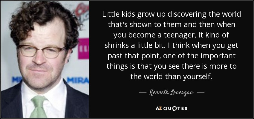 Little kids grow up discovering the world that's shown to them and then when you become a teenager, it kind of shrinks a little bit. I think when you get past that point, one of the important things is that you see there is more to the world than yourself. - Kenneth Lonergan