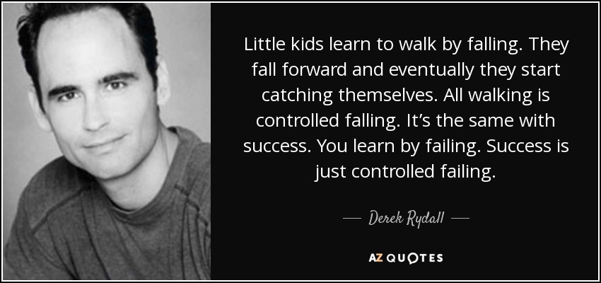 Little kids learn to walk by falling. They fall forward and eventually they start catching themselves. All walking is controlled falling. It’s the same with success. You learn by failing. Success is just controlled failing. - Derek Rydall