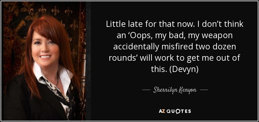 Little late for that now. I don’t think an ‘Oops, my bad, my weapon accidentally misfired two dozen rounds’ will work to get me out of this. (Devyn) - Sherrilyn Kenyon