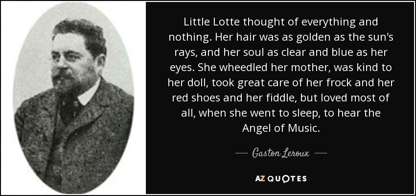 Little Lotte thought of everything and nothing. Her hair was as golden as the sun's rays, and her soul as clear and blue as her eyes. She wheedled her mother, was kind to her doll, took great care of her frock and her red shoes and her fiddle, but loved most of all, when she went to sleep, to hear the Angel of Music. - Gaston Leroux