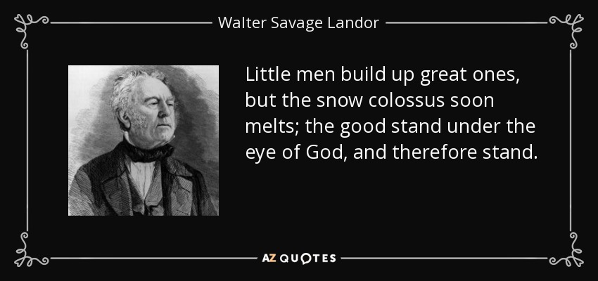 Little men build up great ones, but the snow colossus soon melts; the good stand under the eye of God, and therefore stand. - Walter Savage Landor