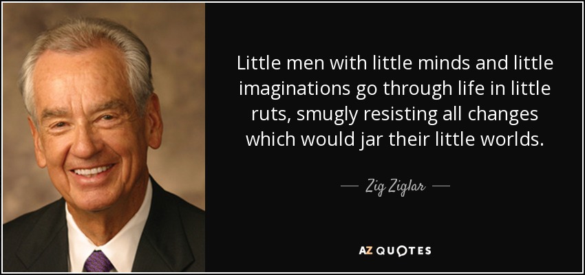 Little men with little minds and little imaginations go through life in little ruts, smugly resisting all changes which would jar their little worlds. - Zig Ziglar