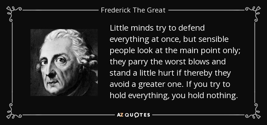 Little minds try to defend everything at once, but sensible people look at the main point only; they parry the worst blows and stand a little hurt if thereby they avoid a greater one. If you try to hold everything, you hold nothing. - Frederick The Great