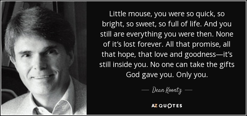 Little mouse, you were so quick, so bright, so sweet, so full of life. And you still are everything you were then. None of it’s lost forever. All that promise, all that hope, that love and goodness—it’s still inside you. No one can take the gifts God gave you. Only you. - Dean Koontz