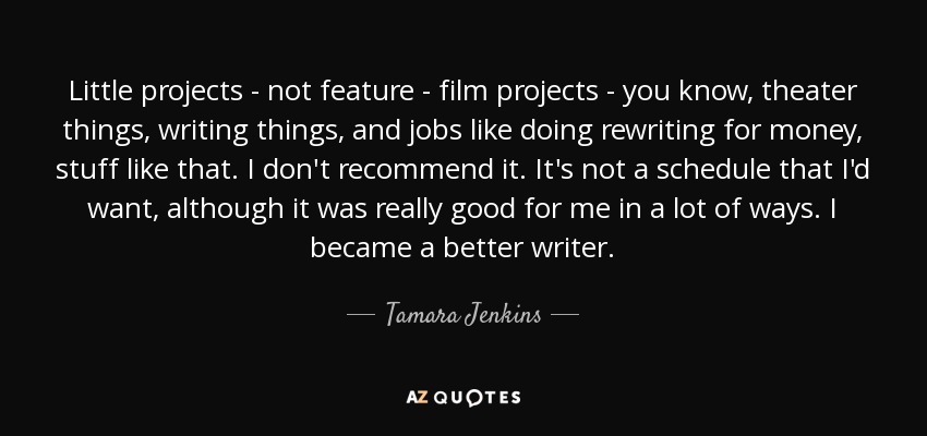 Little projects - not feature - film projects - you know, theater things, writing things, and jobs like doing rewriting for money, stuff like that. I don't recommend it. It's not a schedule that I'd want, although it was really good for me in a lot of ways. I became a better writer. - Tamara Jenkins