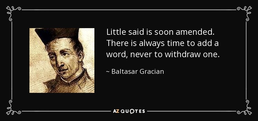 Little said is soon amended. There is always time to add a word, never to withdraw one. - Baltasar Gracian