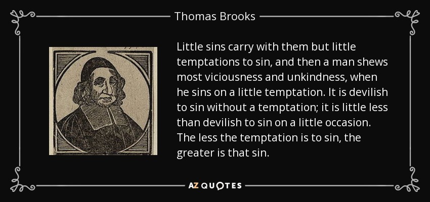 Little sins carry with them but little temptations to sin, and then a man shews most viciousness and unkindness, when he sins on a little temptation. It is devilish to sin without a temptation; it is little less than devilish to sin on a little occasion. The less the temptation is to sin, the greater is that sin. - Thomas Brooks