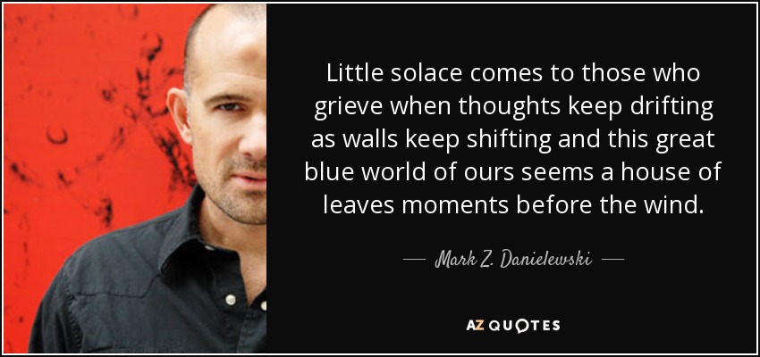 Little solace comes to those who grieve when thoughts keep drifting as walls keep shifting and this great blue world of ours seems a house of leaves moments before the wind. - Mark Z. Danielewski