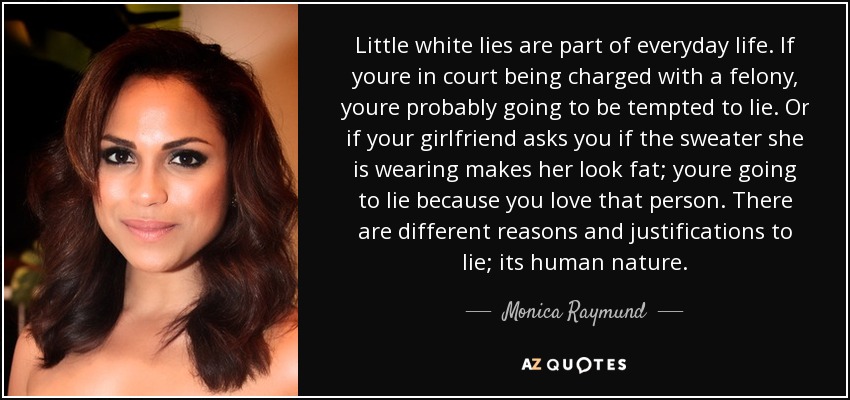 Little white lies are part of everyday life. If youre in court being charged with a felony, youre probably going to be tempted to lie. Or if your girlfriend asks you if the sweater she is wearing makes her look fat; youre going to lie because you love that person. There are different reasons and justifications to lie; its human nature. - Monica Raymund