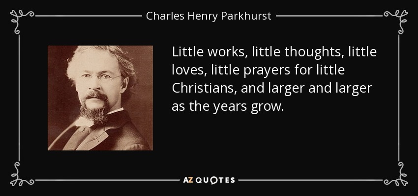 Little works, little thoughts, little loves, little prayers for little Christians, and larger and larger as the years grow. - Charles Henry Parkhurst