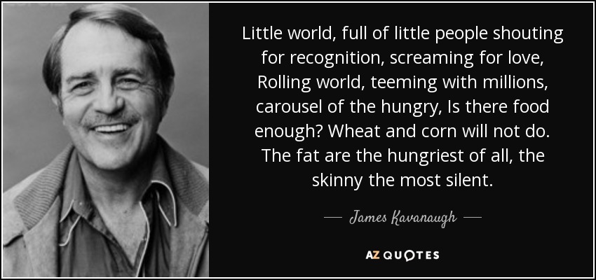 Little world, full of little people shouting for recognition, screaming for love, Rolling world, teeming with millions, carousel of the hungry, Is there food enough? Wheat and corn will not do. The fat are the hungriest of all, the skinny the most silent. - James Kavanaugh