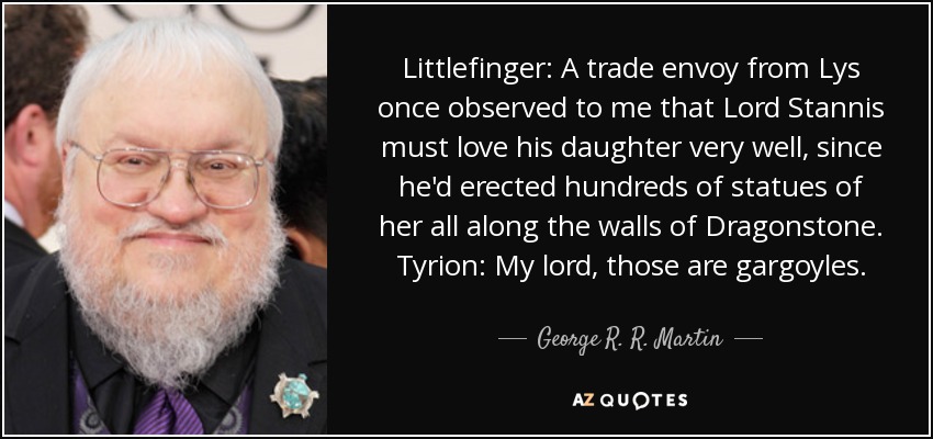 Littlefinger: A trade envoy from Lys once observed to me that Lord Stannis must love his daughter very well, since he'd erected hundreds of statues of her all along the walls of Dragonstone. Tyrion: My lord, those are gargoyles. - George R. R. Martin