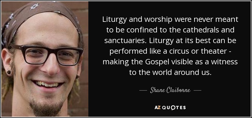 Liturgy and worship were never meant to be confined to the cathedrals and sanctuaries. Liturgy at its best can be performed like a circus or theater - making the Gospel visible as a witness to the world around us. - Shane Claiborne