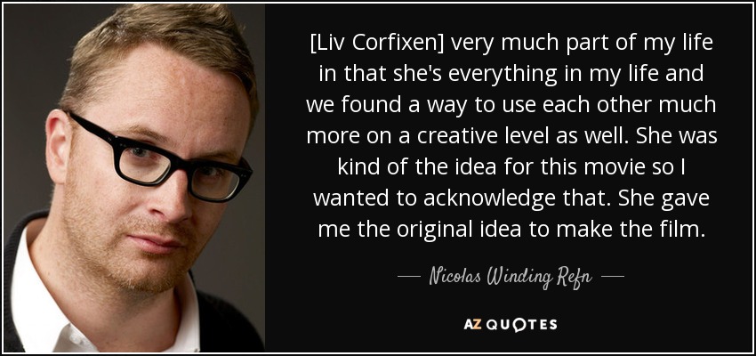 [Liv Corfixen] very much part of my life in that she's everything in my life and we found a way to use each other much more on a creative level as well. She was kind of the idea for this movie so I wanted to acknowledge that. She gave me the original idea to make the film. - Nicolas Winding Refn