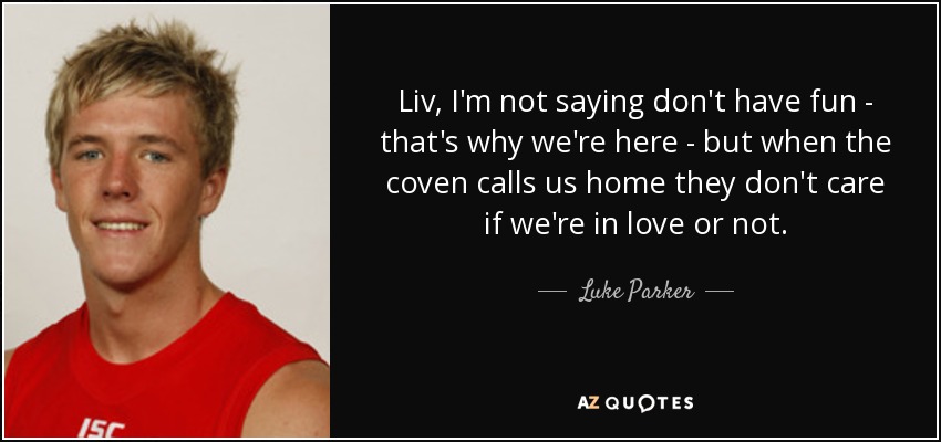 Liv, I'm not saying don't have fun - that's why we're here - but when the coven calls us home they don't care if we're in love or not. - Luke Parker