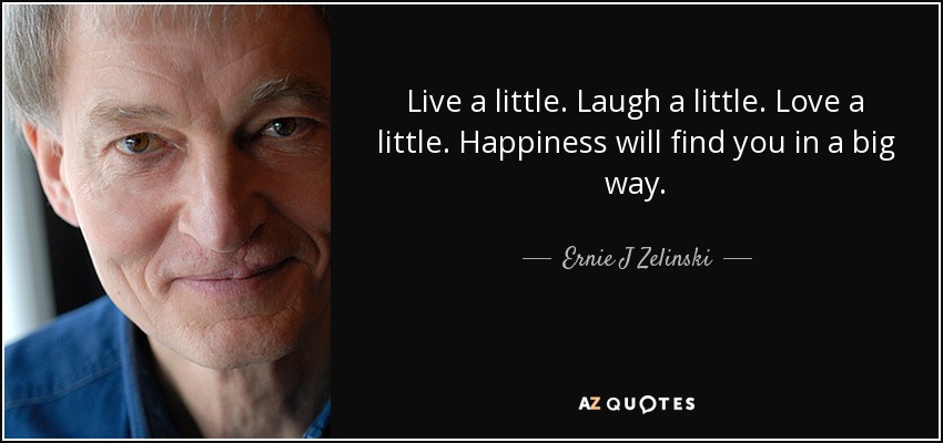Live a little. Laugh a little. Love a little. Happiness will find you in a big way. - Ernie J Zelinski