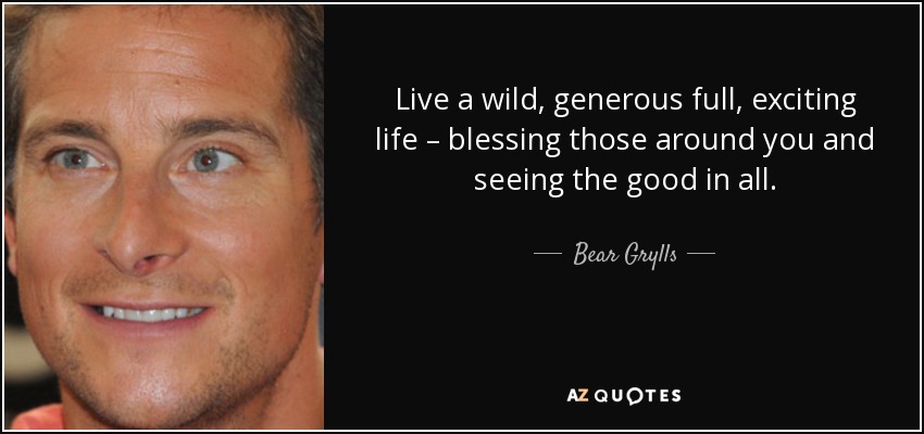 Live a wild, generous full, exciting life – blessing those around you and seeing the good in all. - Bear Grylls