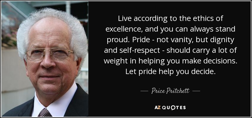 Live according to the ethics of excellence, and you can always stand proud. Pride - not vanity, but dignity and self-respect - should carry a lot of weight in helping you make decisions. Let pride help you decide. - Price Pritchett