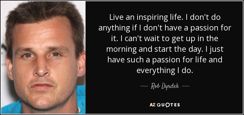 Live an inspiring life. I don't do anything if I don't have a passion for it. I can't wait to get up in the morning and start the day. I just have such a passion for life and everything I do. - Rob Dyrdek