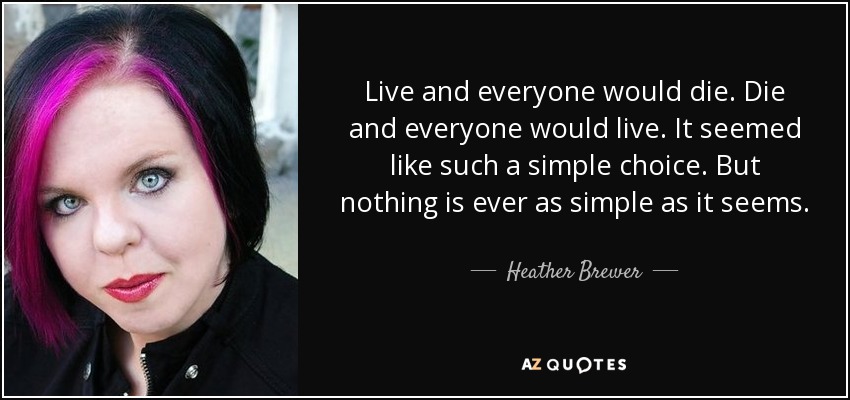 Live and everyone would die. Die and everyone would live. It seemed like such a simple choice. But nothing is ever as simple as it seems. - Heather Brewer