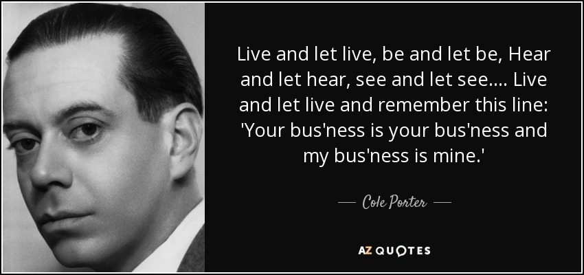 Live and let live, be and let be, Hear and let hear, see and let see. . . . Live and let live and remember this line: 'Your bus'ness is your bus'ness and my bus'ness is mine.' - Cole Porter