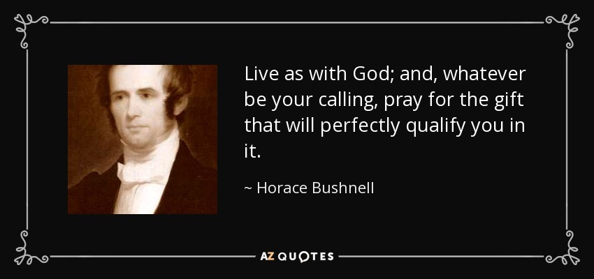 Live as with God; and, whatever be your calling, pray for the gift that will perfectly qualify you in it. - Horace Bushnell